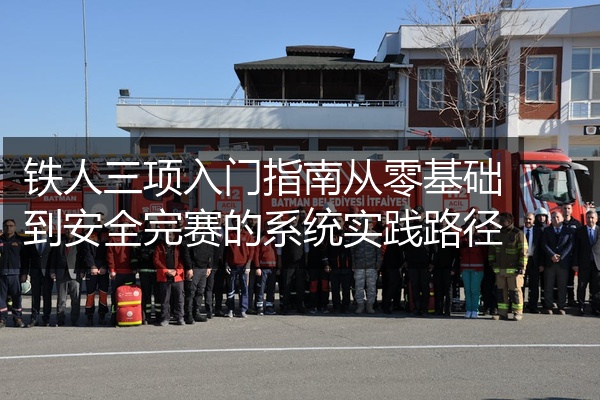 铁人三项入门指南从零基础到安全完赛的系统实践路径