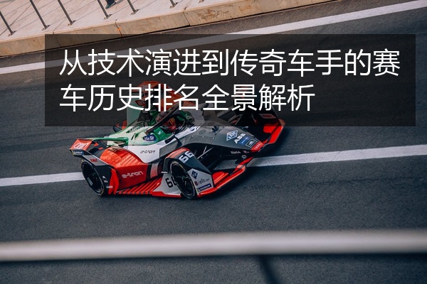 从技术演进到传奇车手的赛车历史排名全景解析