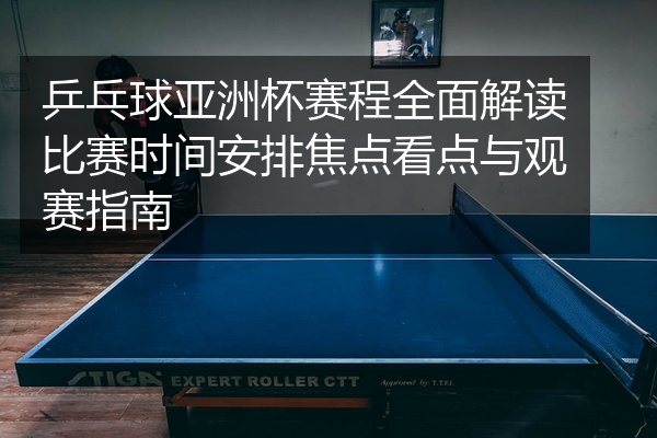 乒乓球亚洲杯赛程全面解读比赛时间安排焦点看点与观赛指南