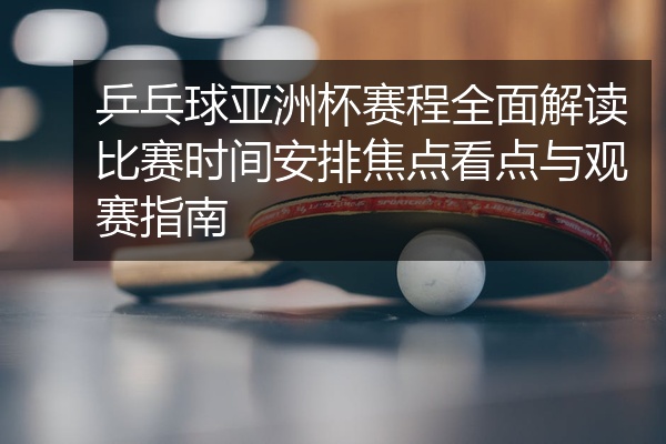 乒乓球亚洲杯赛程全面解读比赛时间安排焦点看点与观赛指南