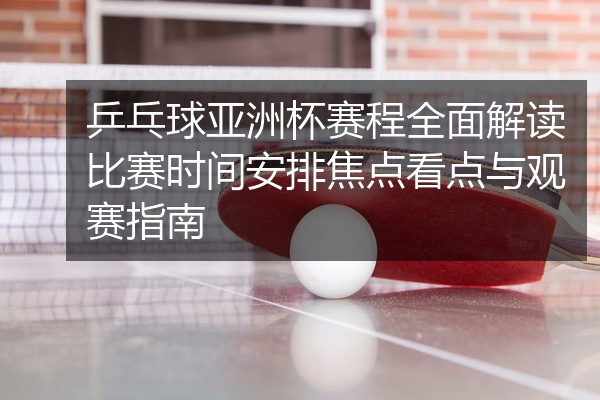 乒乓球亚洲杯赛程全面解读比赛时间安排焦点看点与观赛指南
