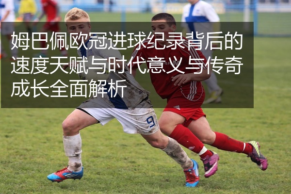 姆巴佩欧冠进球纪录背后的速度天赋与时代意义与传奇成长全面解析