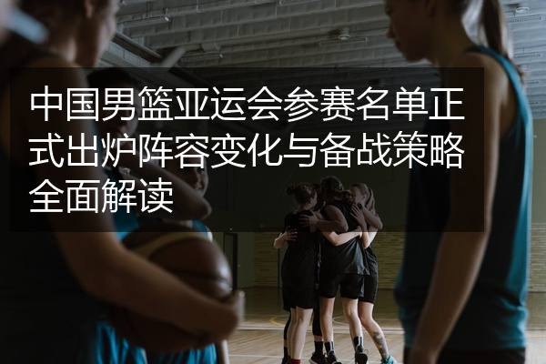 中国男篮亚运会参赛名单正式出炉阵容变化与备战策略全面解读