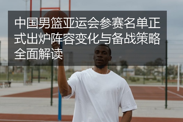 中国男篮亚运会参赛名单正式出炉阵容变化与备战策略全面解读