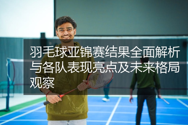 羽毛球亚锦赛结果全面解析与各队表现亮点及未来格局观察