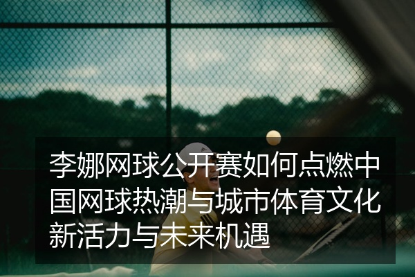 李娜网球公开赛如何点燃中国网球热潮与城市体育文化新活力与未来机遇