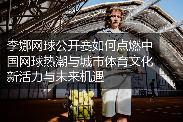 李娜网球公开赛如何点燃中国网球热潮与城市体育文化新活力与未来机遇
