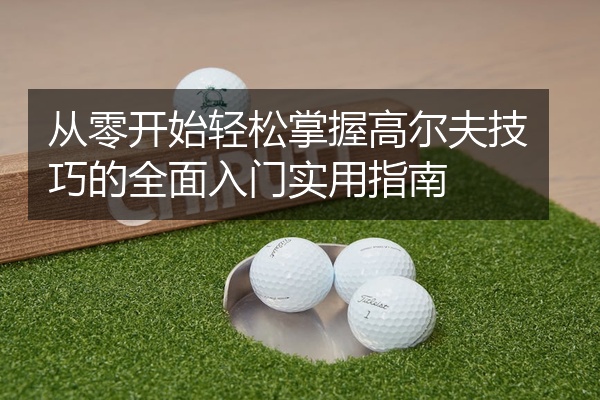 从零开始轻松掌握高尔夫技巧的全面入门实用指南