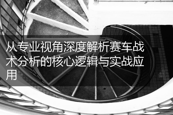 从专业视角深度解析赛车战术分析的核心逻辑与实战应用