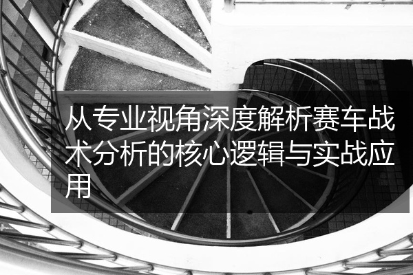 从专业视角深度解析赛车战术分析的核心逻辑与实战应用