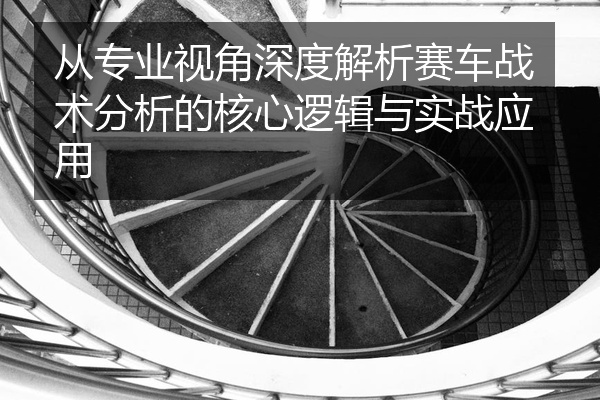 从专业视角深度解析赛车战术分析的核心逻辑与实战应用