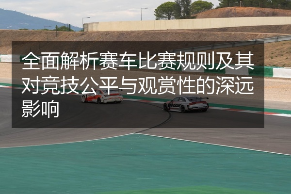 全面解析赛车比赛规则及其对竞技公平与观赏性的深远影响