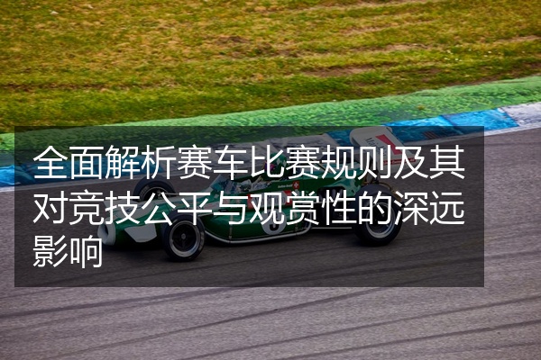 全面解析赛车比赛规则及其对竞技公平与观赏性的深远影响