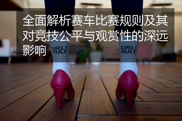 全面解析赛车比赛规则及其对竞技公平与观赏性的深远影响