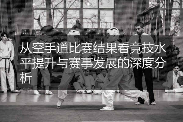 从空手道比赛结果看竞技水平提升与赛事发展的深度分析